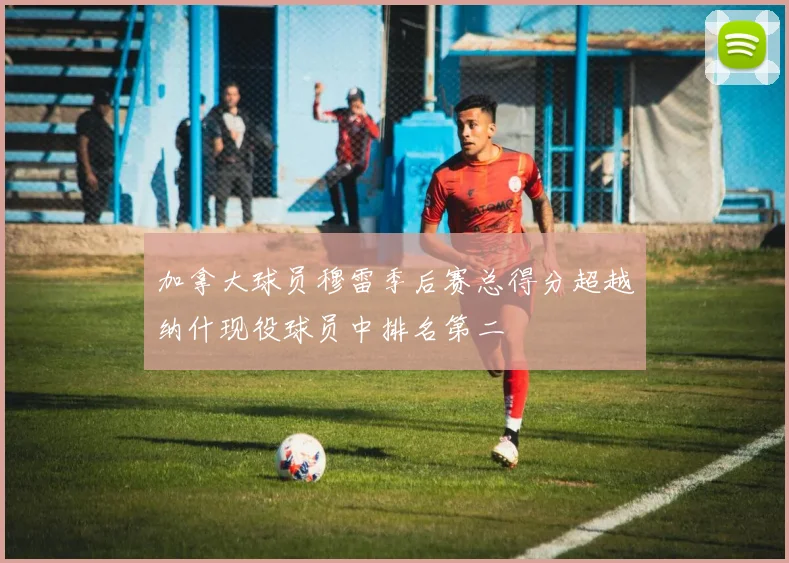 加拿大球员穆雷季后赛总得分超越纳什现役球员中排名第二