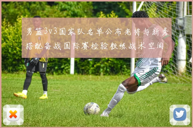 男篮3v3国家队名单公布老将与新秀搭配备战国际赛检验教练战术空间