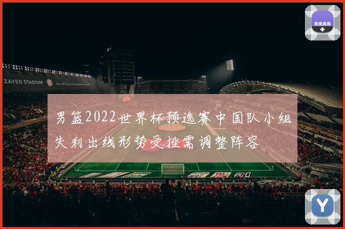 男篮2022世界杯预选赛中国队小组失利出线形势受挫需调整阵容