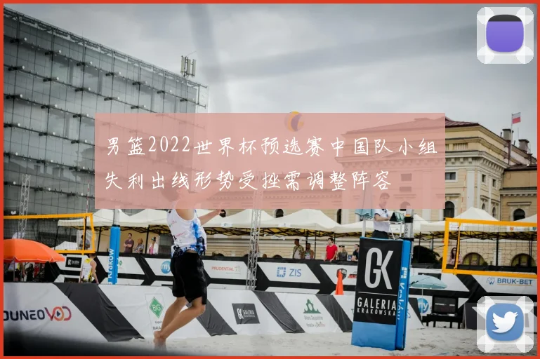男篮2022世界杯预选赛中国队小组失利出线形势受挫需调整阵容
