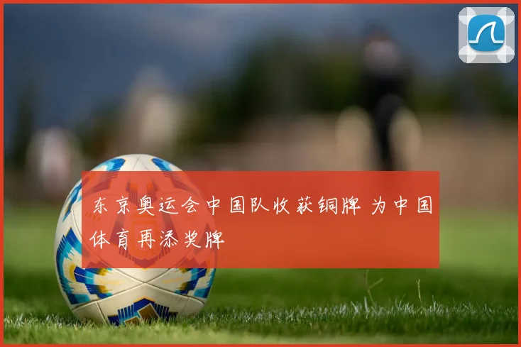 东京奥运会中国队收获铜牌 为中国体育再添奖牌