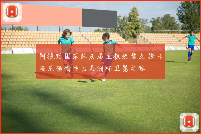 阿根廷国家队历届主教练盘点 斯卡洛尼领衔冲击美洲杯卫冕之路