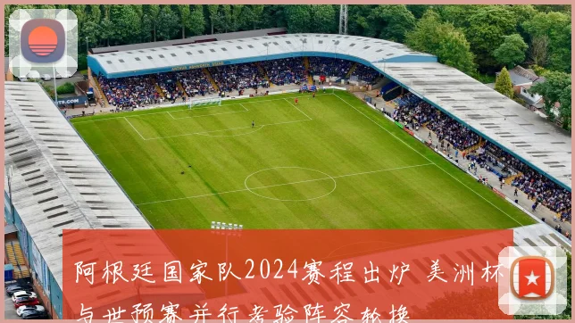 阿根廷国家队2024赛程出炉 美洲杯与世预赛并行考验阵容轮换