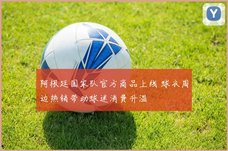 阿根廷国家队官方商品上线 球衣周边热销带动球迷消费升温