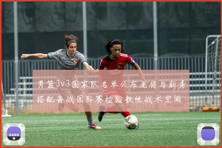 男篮3v3国家队名单公布老将与新秀搭配备战国际赛检验教练战术空间